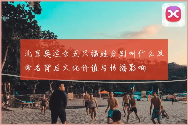 北京奥运会五只福娃分别叫什么及命名背后文化价值与传播影响