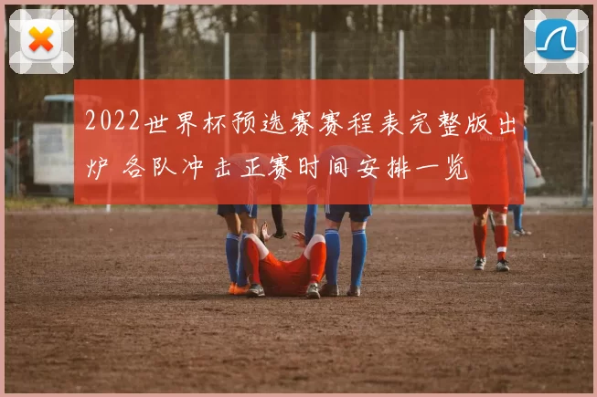 2022世界杯预选赛赛程表完整版出炉 各队冲击正赛时间安排一览