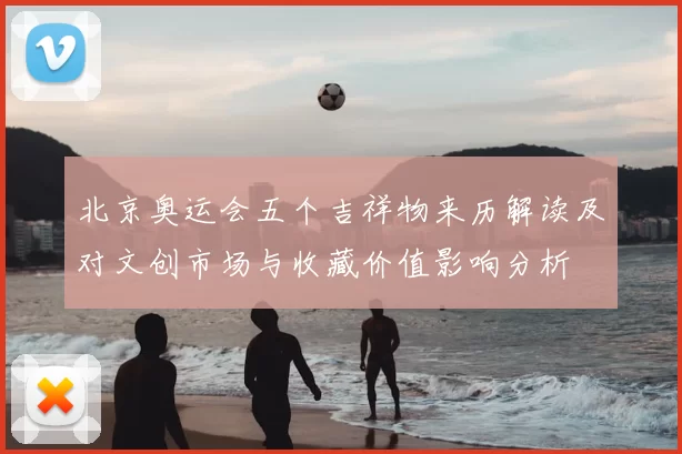 北京奥运会五个吉祥物来历解读及对文创市场与收藏价值影响分析