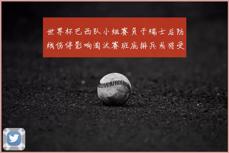 世界杯巴西队小组赛负于瑞士后防线伤停影响淘汰赛班底排兵或将受限