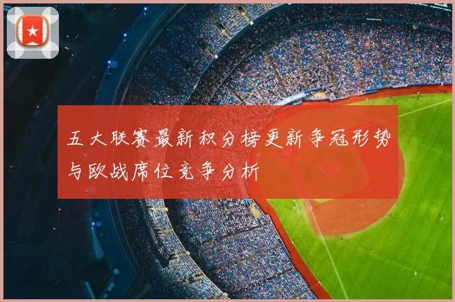 五大联赛最新积分榜更新争冠形势与欧战席位竞争分析