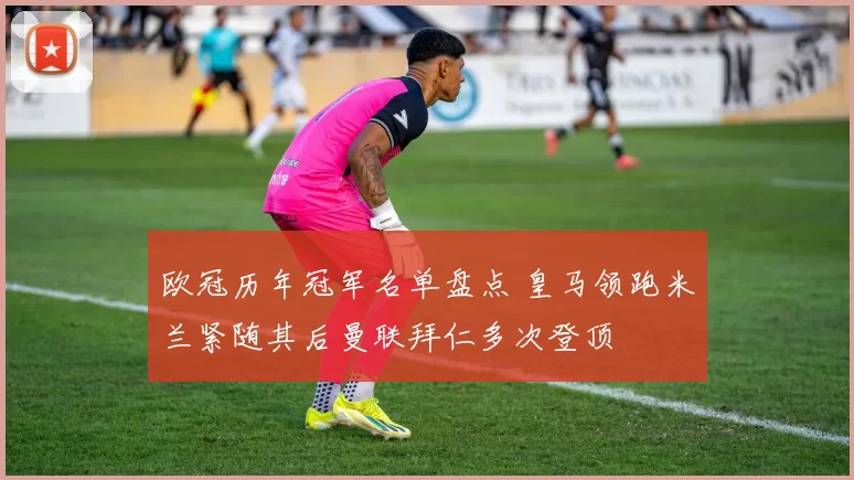 欧冠历年冠军名单盘点 皇马领跑米兰紧随其后曼联拜仁多次登顶
