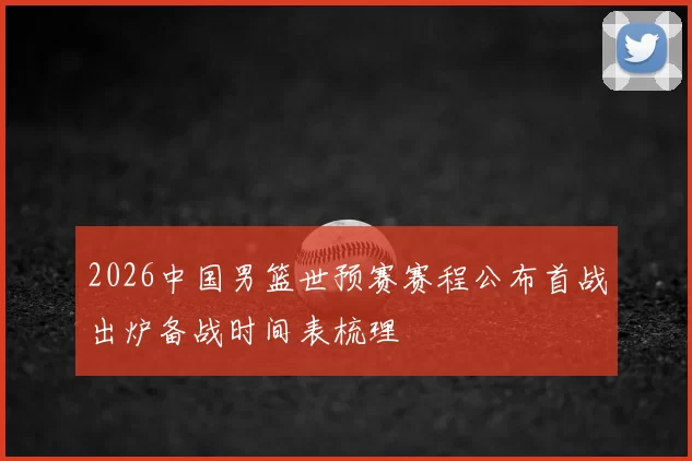 2026中国男篮世预赛赛程公布首战出炉备战时间表梳理