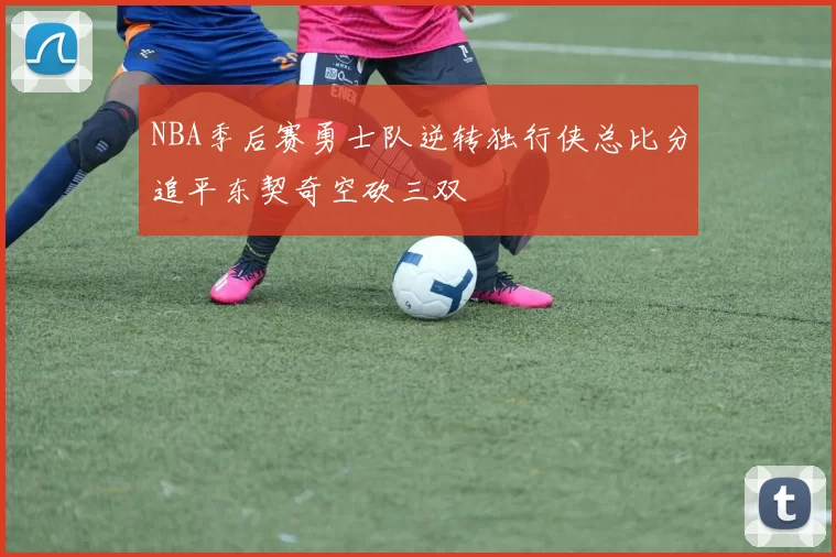 NBA季后赛勇士队逆转独行侠总比分追平东契奇空砍三双