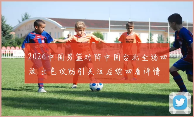 2026中国男篮对阵中国台北全场回放 出色攻防引关注后续回看详情