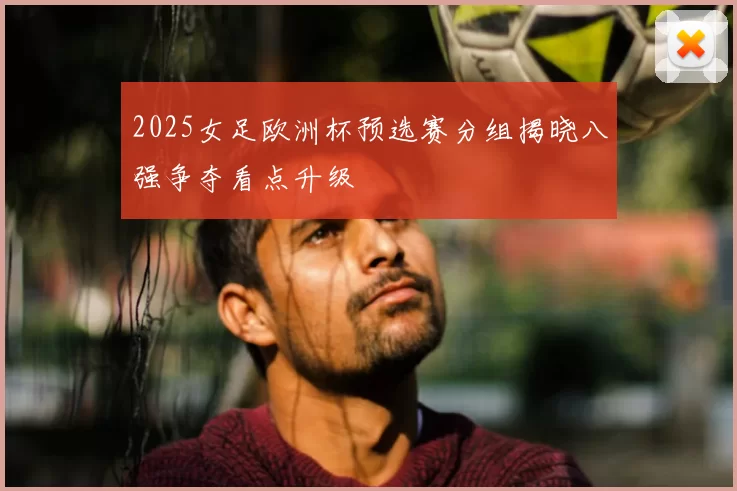2025女足欧洲杯预选赛分组揭晓八强争夺看点升级
