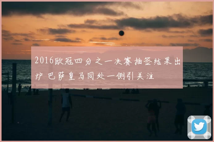 2016欧冠四分之一决赛抽签结果出炉 巴萨皇马同处一侧引关注