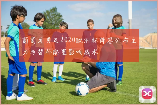 葡萄牙男足2020欧洲杯阵容公布主力与替补配置影响战术