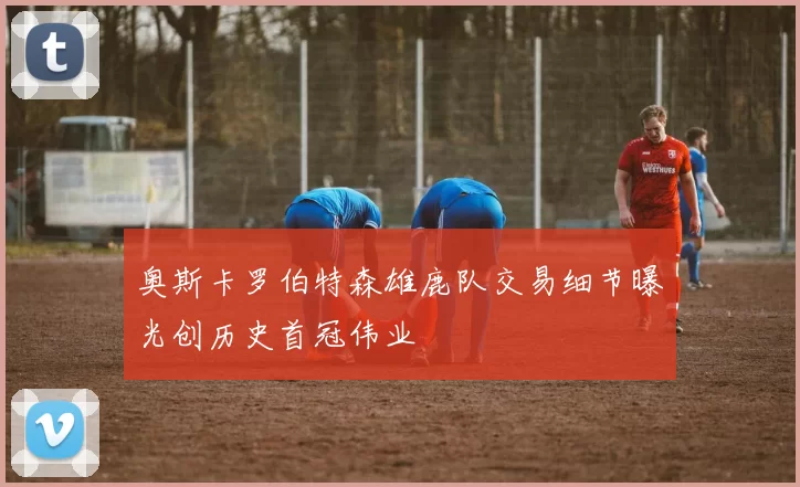 奥斯卡罗伯特森雄鹿队交易细节曝光创历史首冠伟业