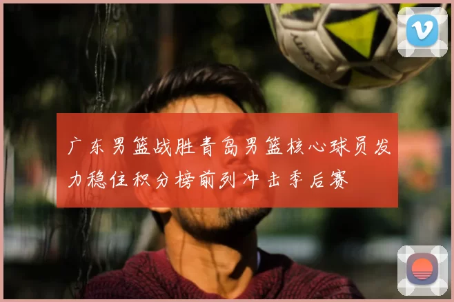 广东男篮战胜青岛男篮核心球员发力稳住积分榜前列冲击季后赛