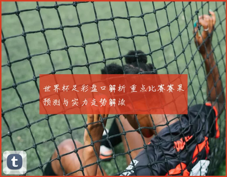 世界杯足彩盘口解析 重点比赛赛果预测与实力走势解读