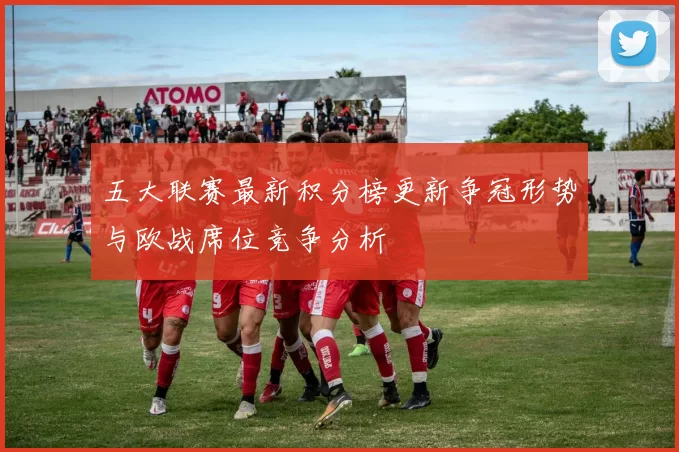 五大联赛最新积分榜更新争冠形势与欧战席位竞争分析