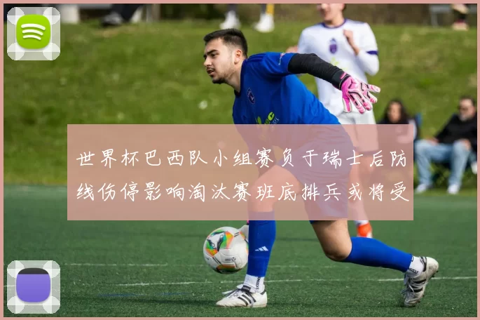 世界杯巴西队小组赛负于瑞士后防线伤停影响淘汰赛班底排兵或将受限