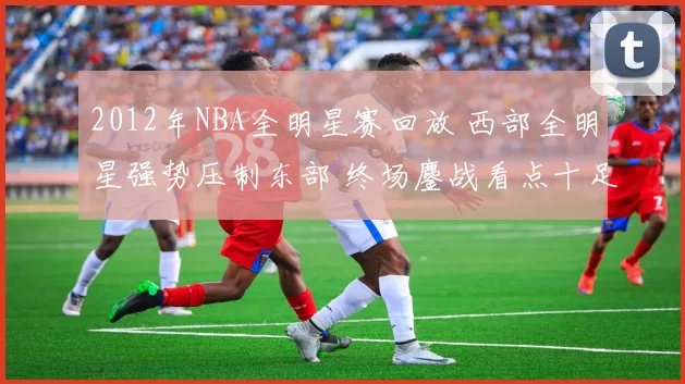 2012年NBA全明星赛回放 西部全明星强势压制东部 终场鏖战看点十足