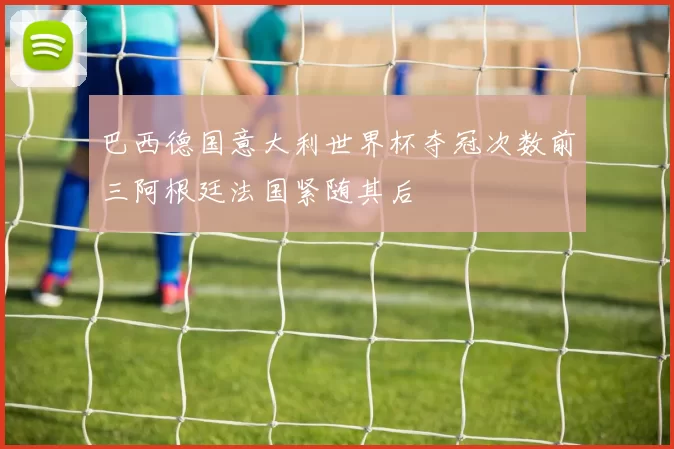 巴西德国意大利世界杯夺冠次数前三阿根廷法国紧随其后