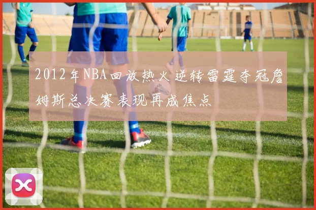 2012年NBA回放热火逆转雷霆夺冠詹姆斯总决赛表现再成焦点