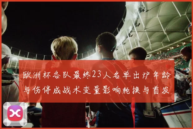 欧洲杯各队最终23人名单出炉年龄与伤停成战术变量影响轮换与首发选择