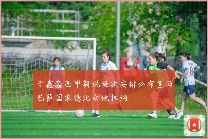 于鑫淼西甲解说场次安排公布皇马巴萨国家德比由他担纲