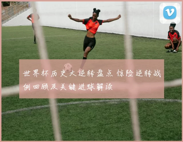 世界杯历史大逆转盘点 惊险逆转战例回顾及关键进球解读