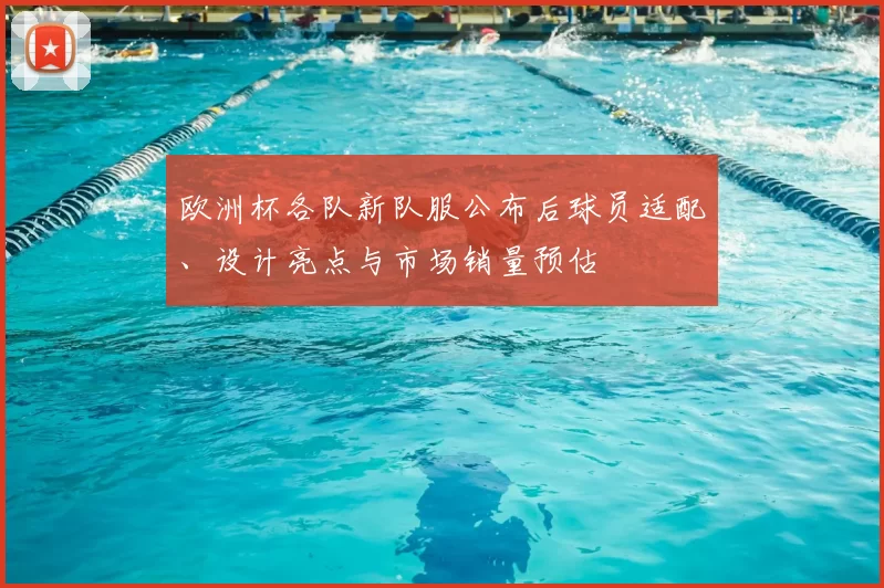 欧洲杯各队新队服公布后球员适配、设计亮点与市场销量预估