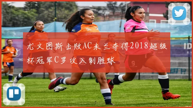 尤文图斯击败AC米兰夺得2018超级杯冠军C罗攻入制胜球