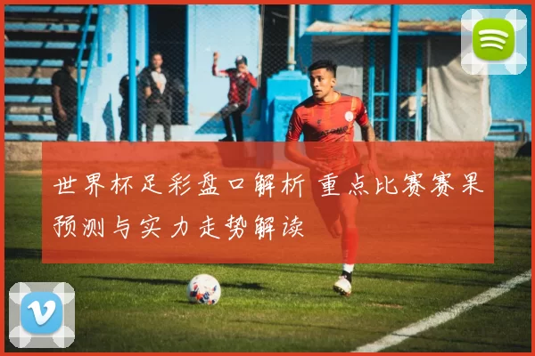 世界杯足彩盘口解析 重点比赛赛果预测与实力走势解读